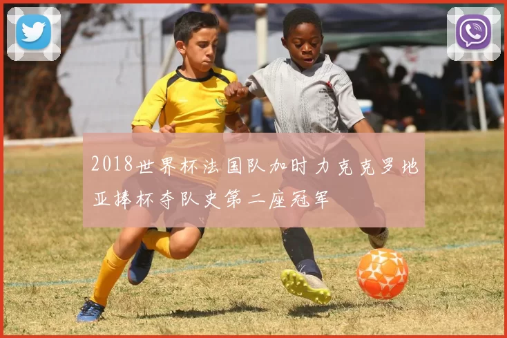 2018世界杯法国队加时力克克罗地亚捧杯夺队史第二座冠军