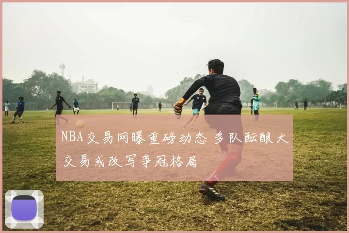 NBA交易网曝重磅动态 多队酝酿大交易或改写争冠格局