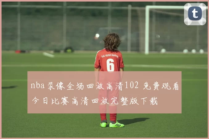 nba录像全场回放高清102 免费观看今日比赛高清回放完整版下载