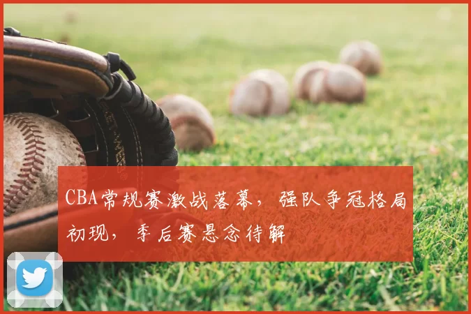 CBA常规赛激战落幕，强队争冠格局初现，季后赛悬念待解