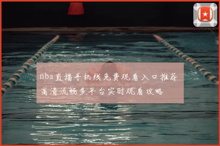 nba直播手机线免费观看入口推荐 高清流畅多平台实时观看攻略