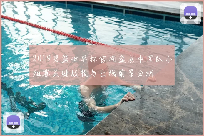 2019男篮世界杯官网盘点中国队小组赛关键战役与出线前景分析