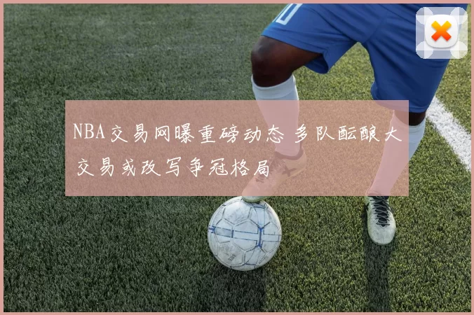 NBA交易网曝重磅动态 多队酝酿大交易或改写争冠格局