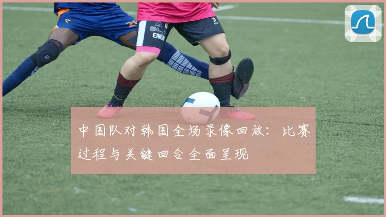 中国队对韩国全场录像回放：比赛过程与关键回合全面呈现