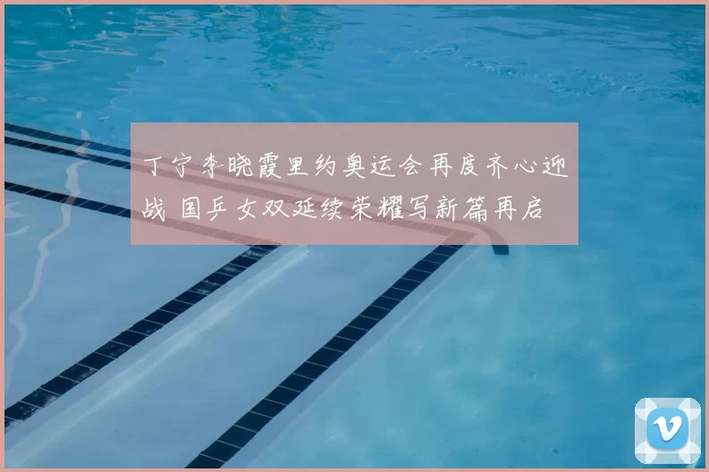 丁宁李晓霞里约奥运会再度齐心迎战 国乒女双延续荣耀写新篇再启