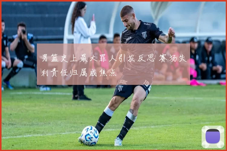 男篮史上最大罪人引发反思 赛场失利责任归属成焦点