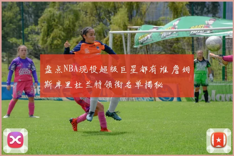 盘点NBA现役超级巨星都有谁 詹姆斯库里杜兰特领衔名单揭秘