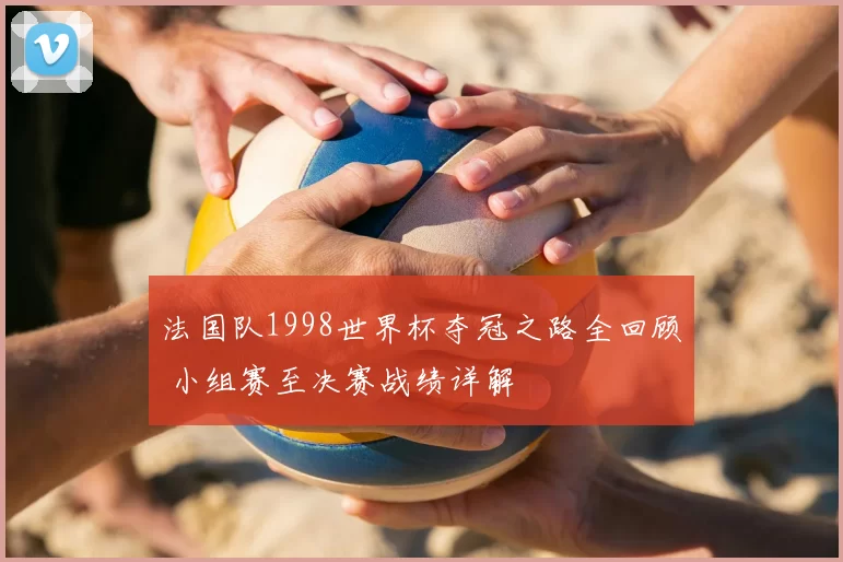 法国队1998世界杯夺冠之路全回顾 小组赛至决赛战绩详解