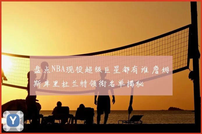 盘点NBA现役超级巨星都有谁 詹姆斯库里杜兰特领衔名单揭秘