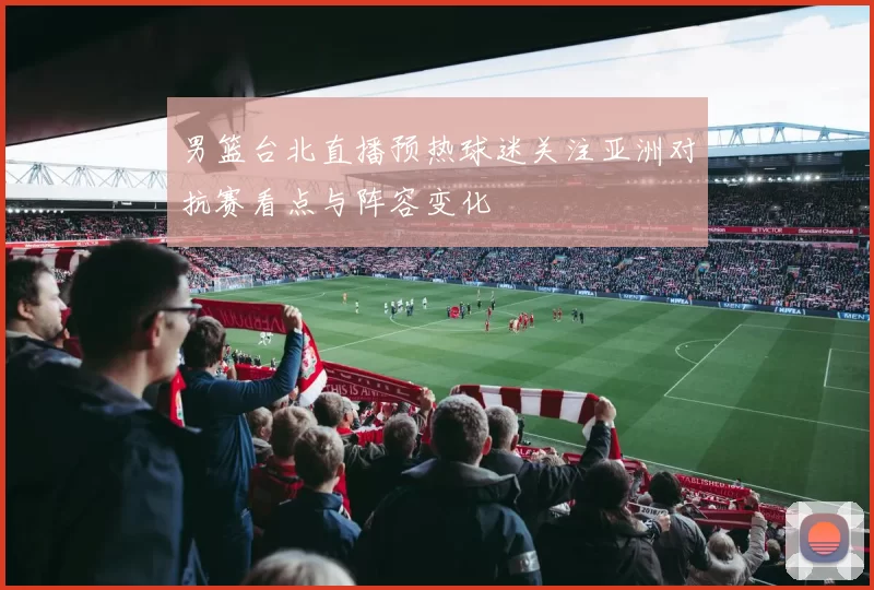 男篮台北直播预热球迷关注亚洲对抗赛看点与阵容变化