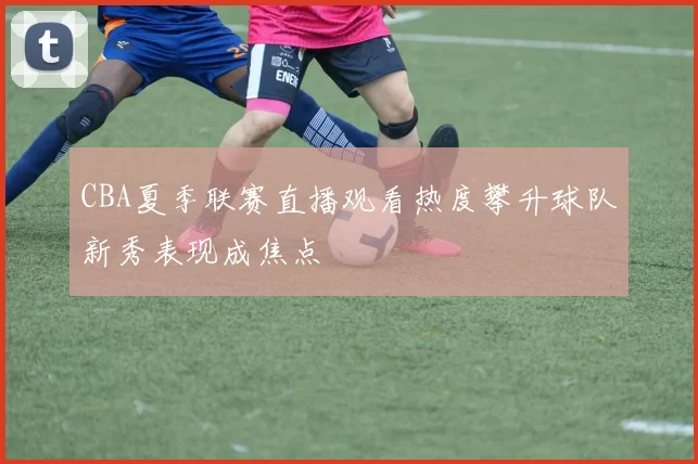 CBA夏季联赛直播观看热度攀升球队新秀表现成焦点