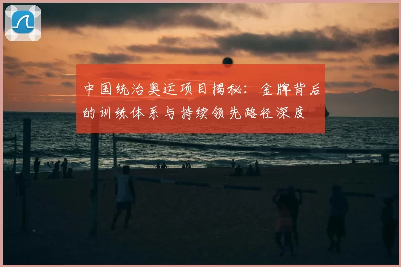 中国统治奥运项目揭秘：金牌背后的训练体系与持续领先路径深度