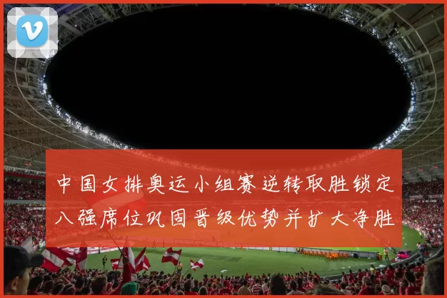 中国女排奥运小组赛逆转取胜锁定八强席位巩固晋级优势并扩大净胜局差