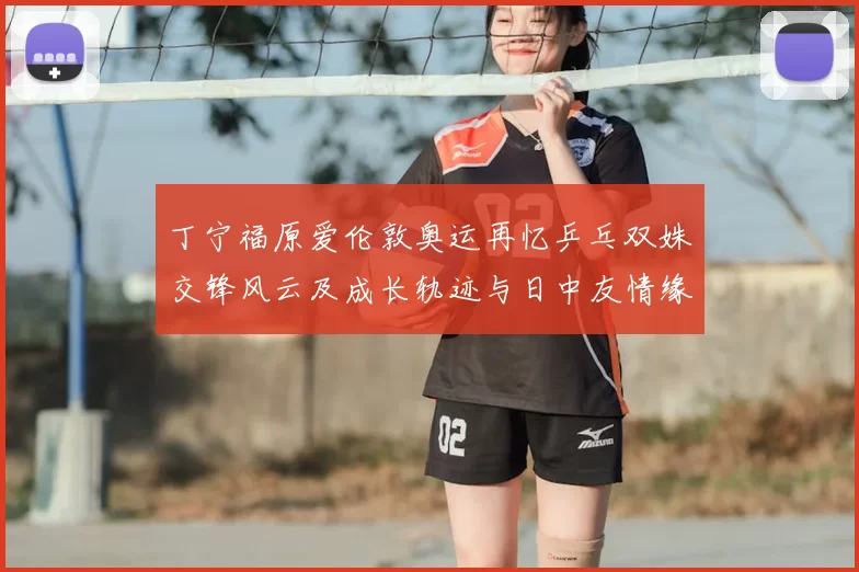 丁宁福原爱伦敦奥运再忆乒乓双姝交锋风云及成长轨迹与日中友情缘