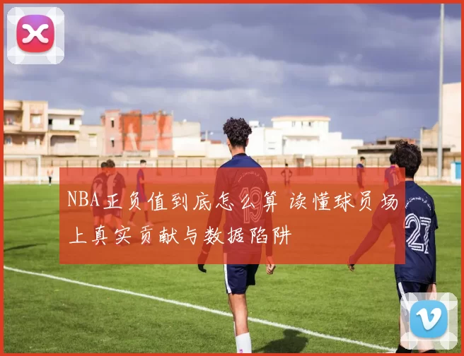 NBA正负值到底怎么算 读懂球员场上真实贡献与数据陷阱