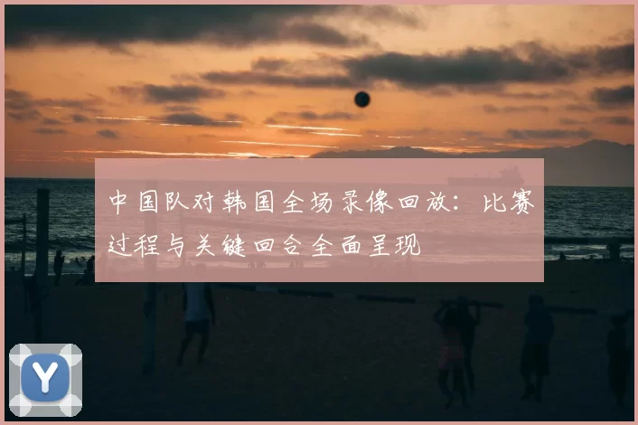 中国队对韩国全场录像回放：比赛过程与关键回合全面呈现