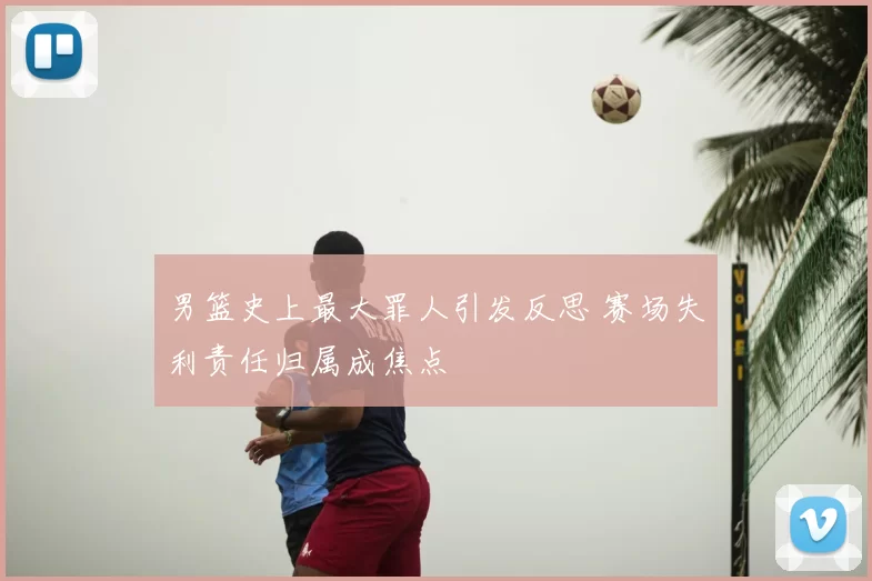 男篮史上最大罪人引发反思 赛场失利责任归属成焦点