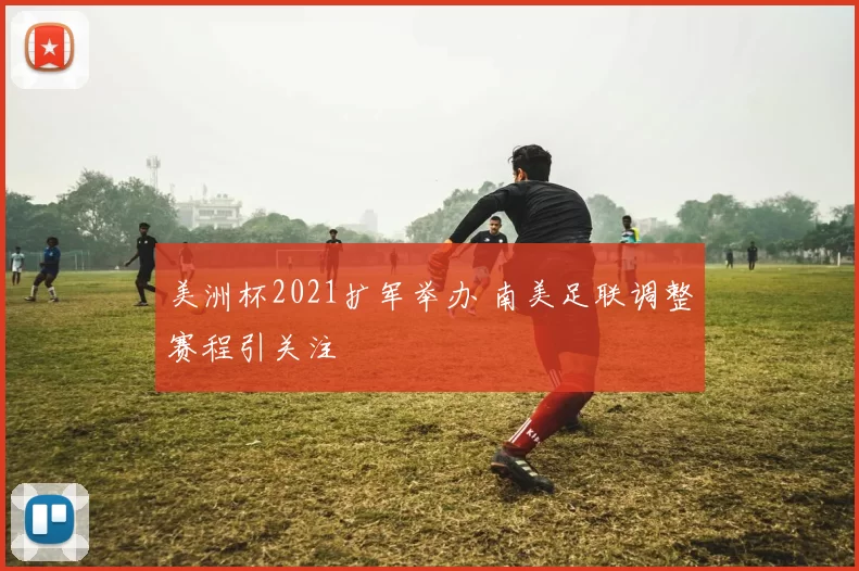 美洲杯2021扩军举办 南美足联调整赛程引关注
