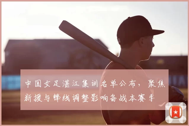 中国女足湛江集训名单公布，聚焦新援与锋线调整影响备战本赛季