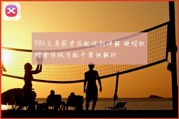 NBA交易薪资匹配规则详解 硬帽软帽奢侈税与配平案例解析