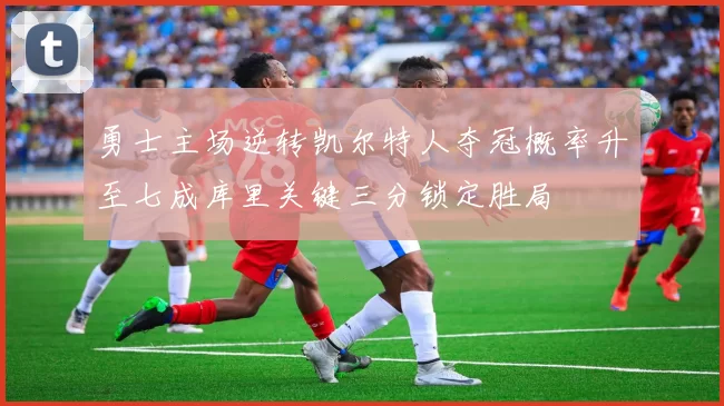 勇士主场逆转凯尔特人夺冠概率升至七成库里关键三分锁定胜局