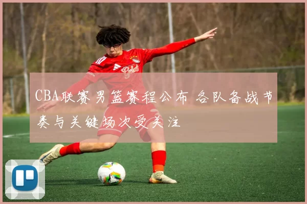 CBA联赛男篮赛程公布 各队备战节奏与关键场次受关注