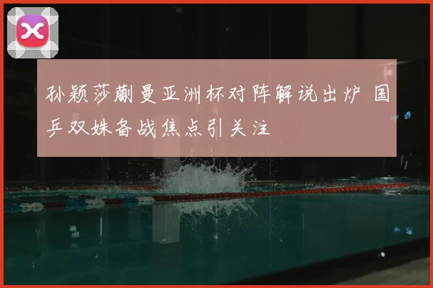 孙颖莎蒯曼亚洲杯对阵解说出炉 国乒双姝备战焦点引关注