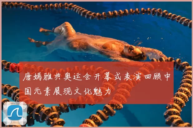 唐嫣雅典奥运会开幕式表演回顾中国元素展现文化魅力