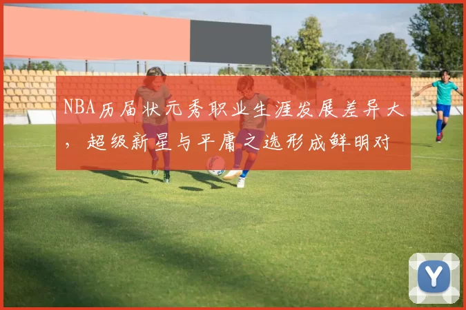 NBA历届状元秀职业生涯发展差异大，超级新星与平庸之选形成鲜明对比