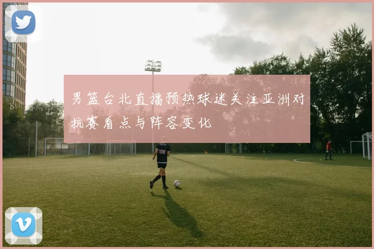 男篮台北直播预热球迷关注亚洲对抗赛看点与阵容变化