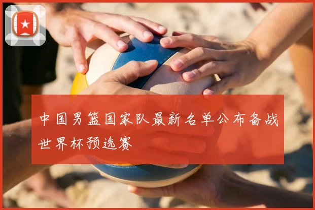 中国男篮国家队最新名单公布备战世界杯预选赛