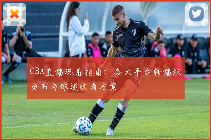 CBA直播观看指南：各大平台转播权分布与球迷收看方案