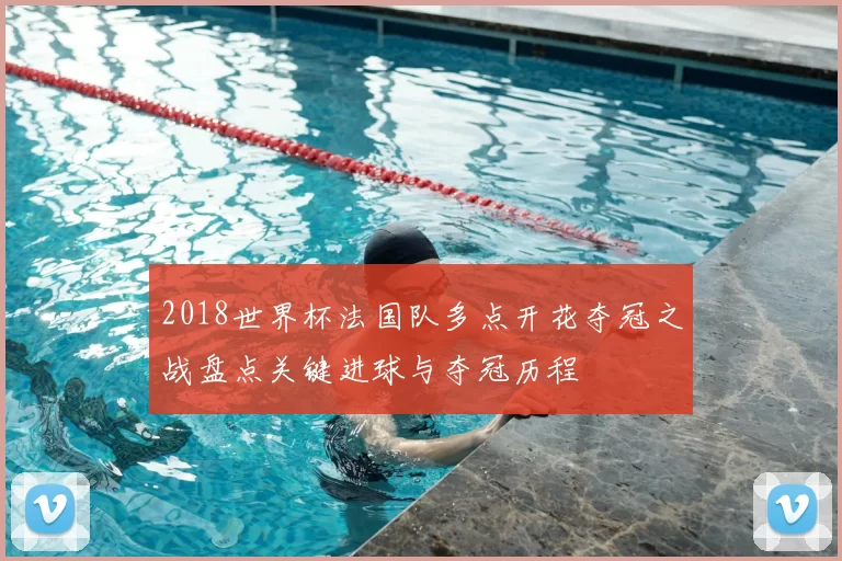 2018世界杯法国队多点开花夺冠之战盘点关键进球与夺冠历程