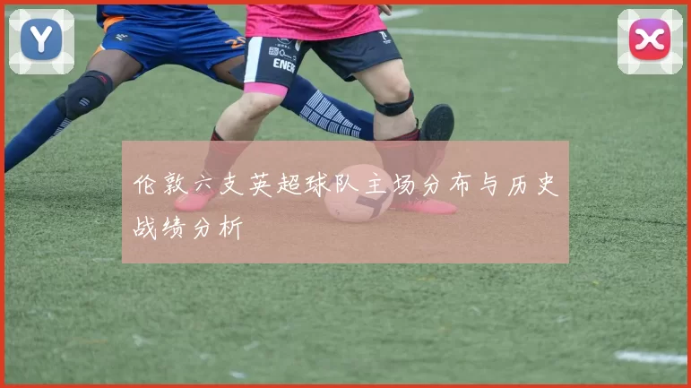 伦敦六支英超球队主场分布与历史战绩分析