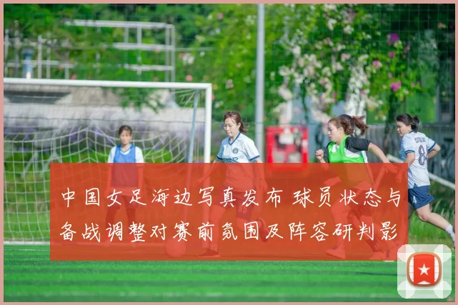 中国女足海边写真发布 球员状态与备战调整对赛前氛围及阵容研判影响