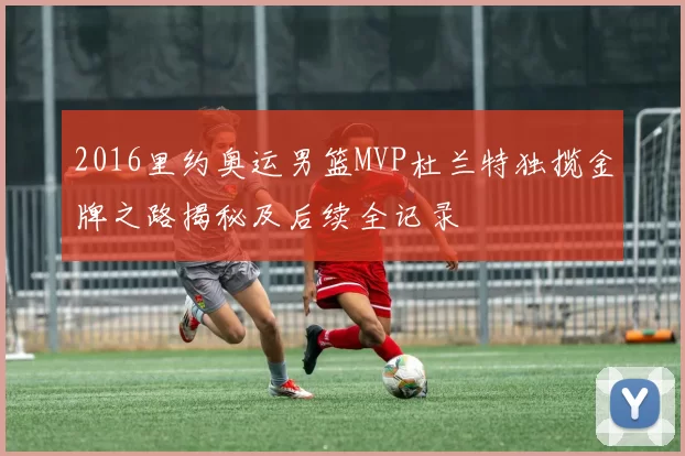 2016里约奥运男篮MVP杜兰特独揽金牌之路揭秘及后续全记录