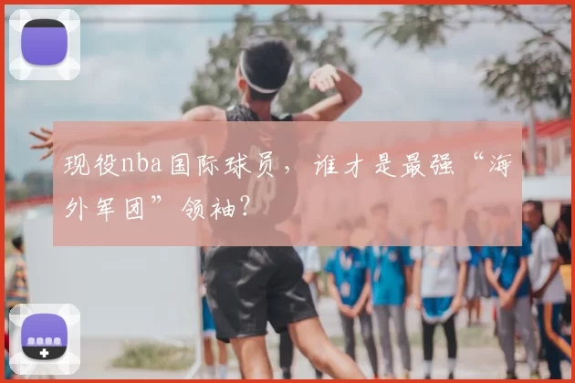 现役nba国际球员，谁才是最强“海外军团”领袖？