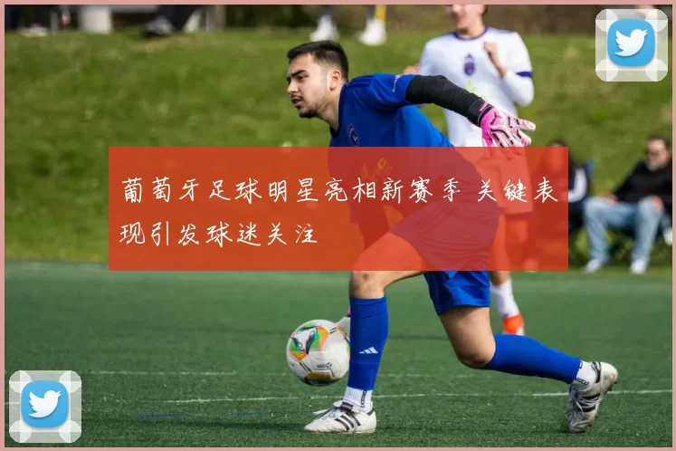 葡萄牙足球明星亮相新赛季 关键表现引发球迷关注