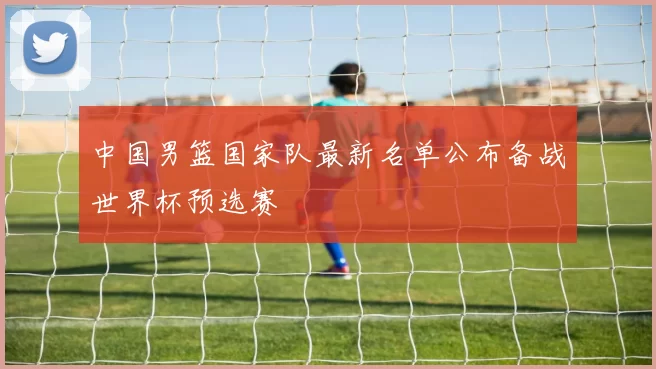 中国男篮国家队最新名单公布备战世界杯预选赛