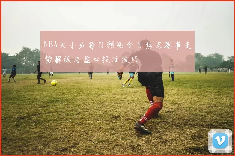 NBA大小分每日预测今日焦点赛事走势解读与盘口投注技巧