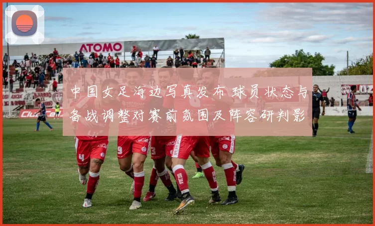 中国女足海边写真发布 球员状态与备战调整对赛前氛围及阵容研判影响