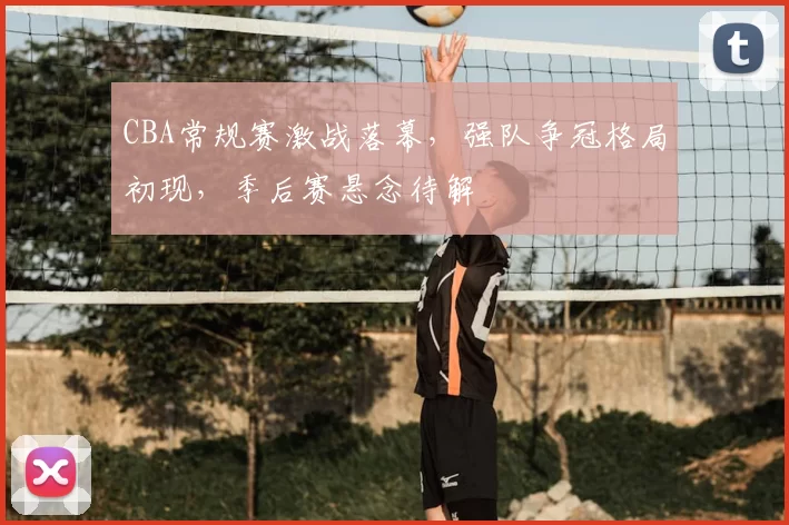 CBA常规赛激战落幕，强队争冠格局初现，季后赛悬念待解