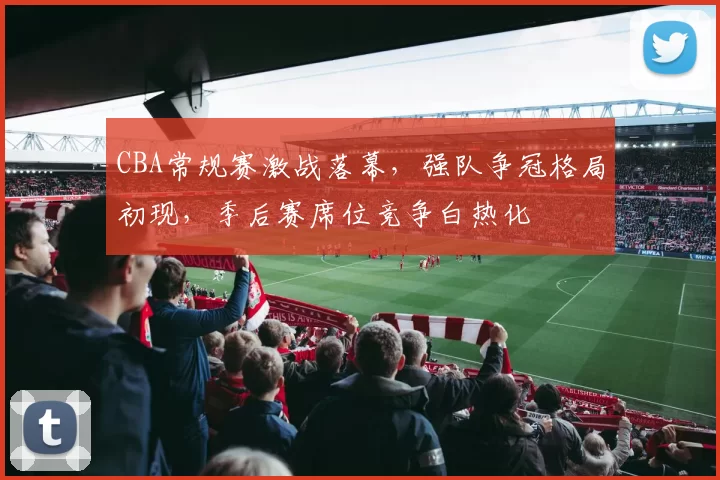 CBA常规赛激战落幕，强队争冠格局初现，季后赛席位竞争白热化