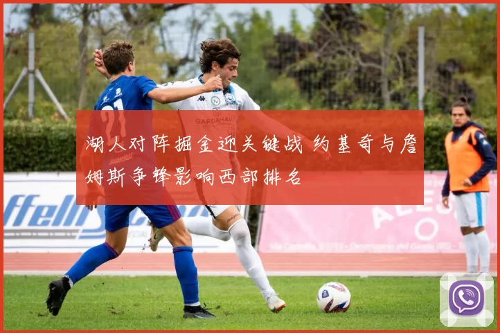 湖人对阵掘金迎关键战 约基奇与詹姆斯争锋影响西部排名