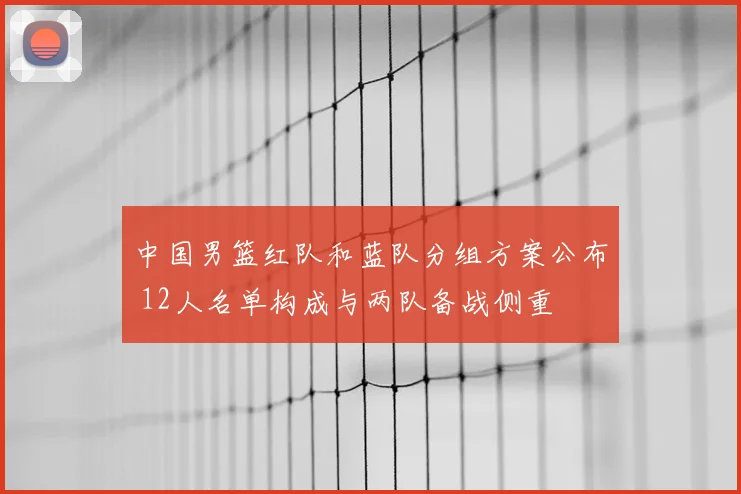 中国男篮红队和蓝队分组方案公布 12人名单构成与两队备战侧重