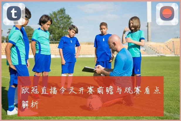 欧冠直播今天开赛前瞻与观赛看点解析