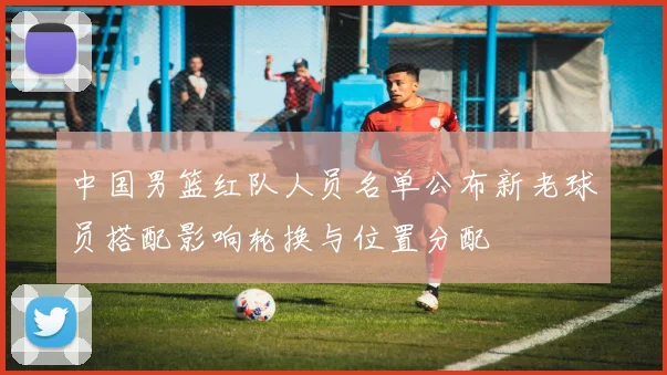 中国男篮红队人员名单公布新老球员搭配影响轮换与位置分配